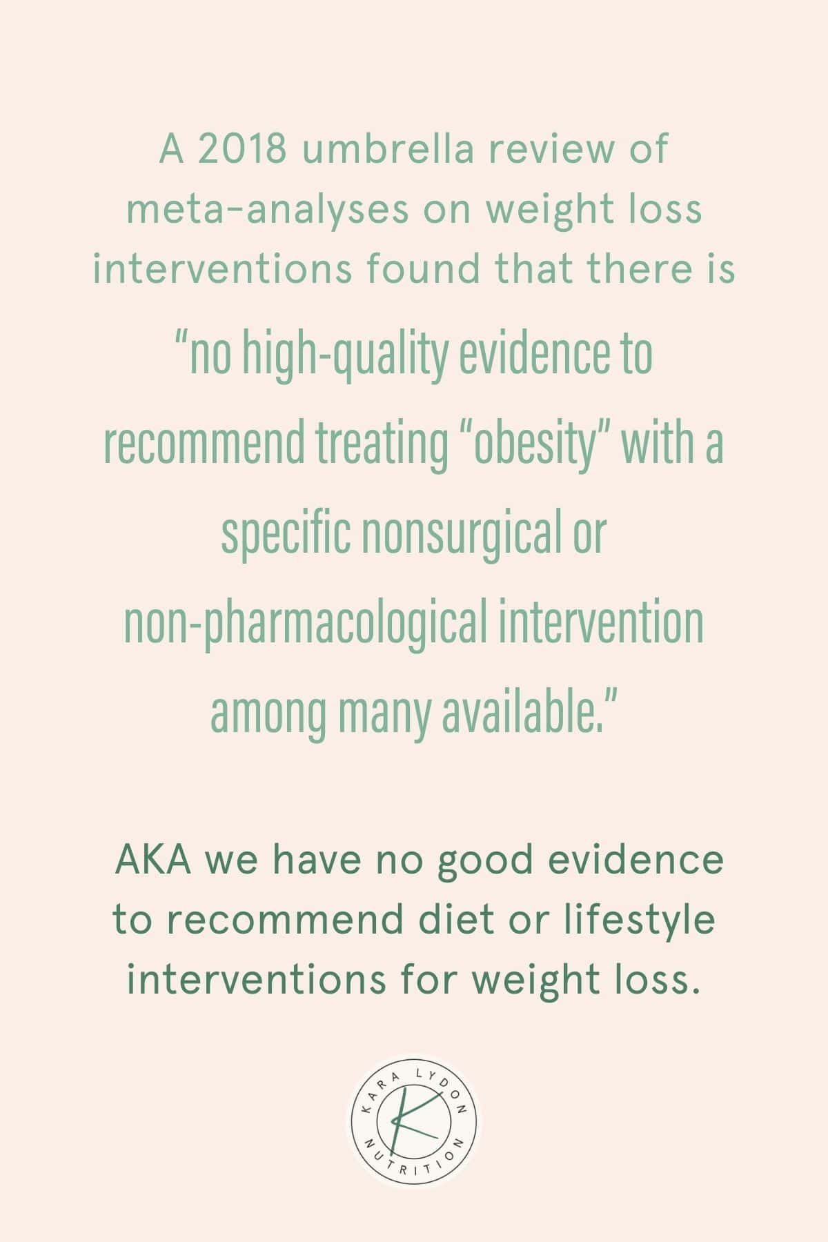 Graphic with quote: "A 2018 general review of meta-analyses on weight loss interventions found that there "there is no high-quality evidence to recommend a treatment "portliness" with a specific non-surgical or non-pharmacological intervention among many available." AKA we don't have good evidence to recommend dietary or lifestyle interventions for weight loss."
