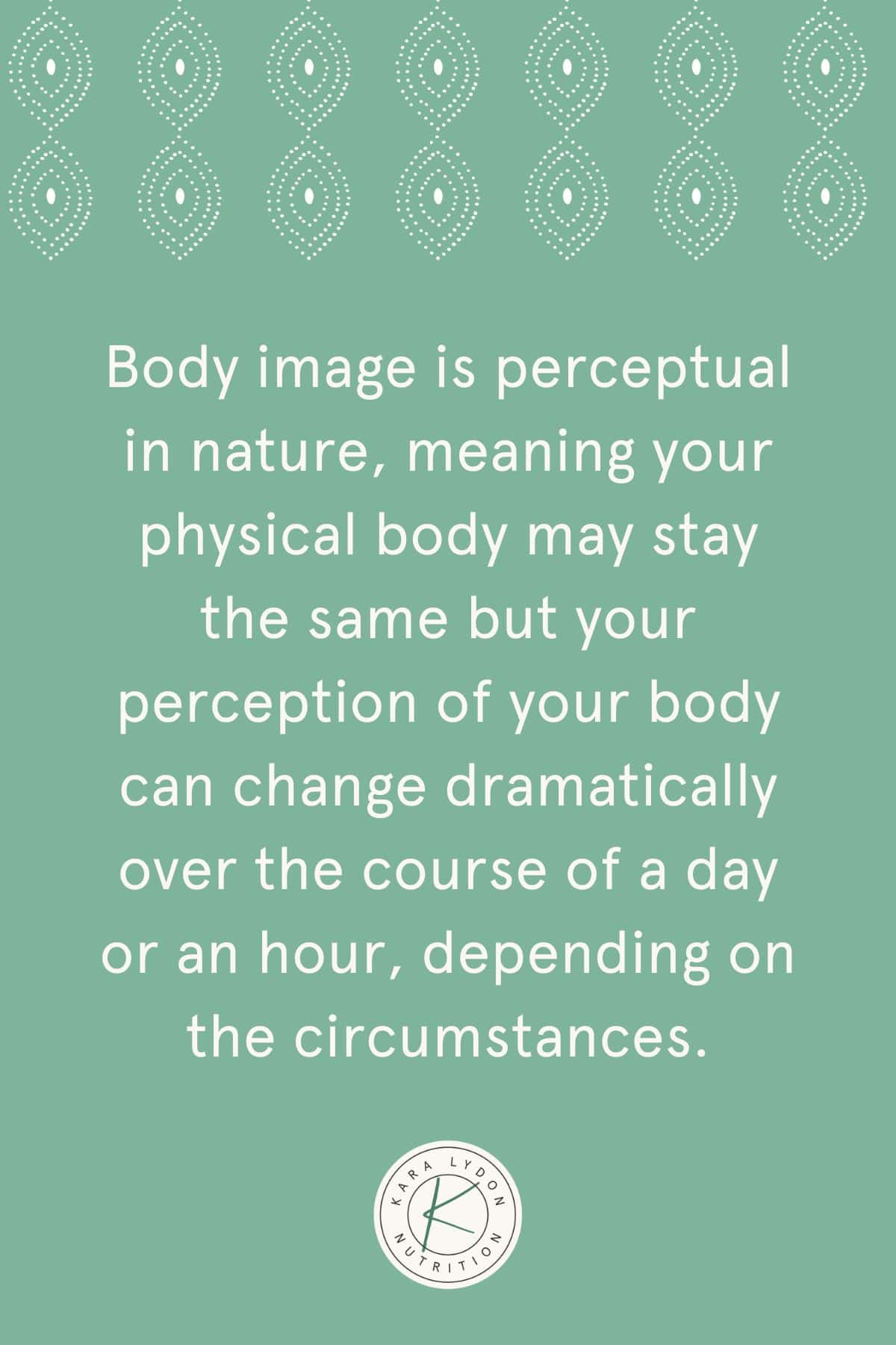 Graphic with quote Body image is perceptual in nature meaning your physical body may stay the same but your perception of your body can change dramatically over the course of a day or an hour depending on the circumstances