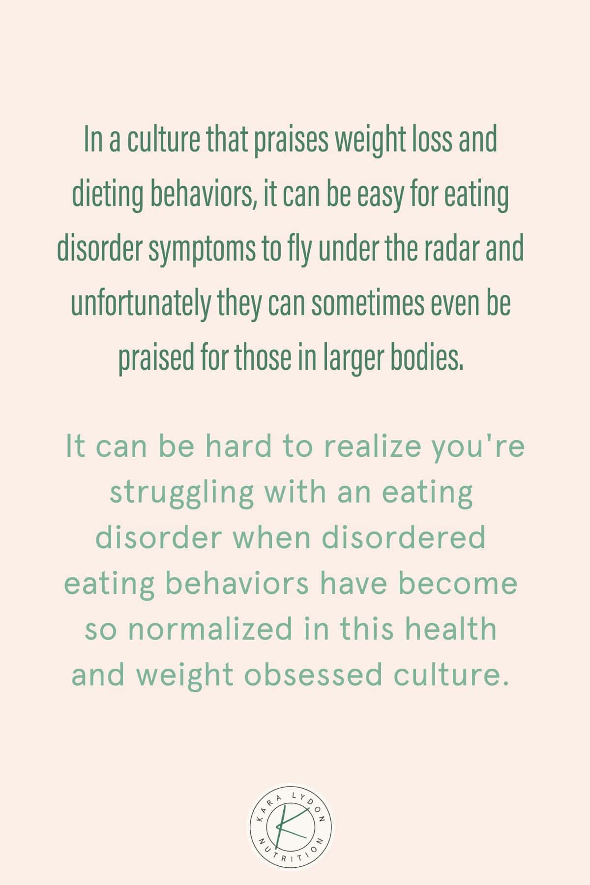 Graphic with quote In a culture that praises weight loss and dieting behaviors it can be easy for eating disorder symptoms to fly under the radar and unfortunately they can sometimes even be praised for those in larger bodies It can be hard to realize you're struggling with an eating disorder when disordered eating behaviors have become so normalized in this health and weight obsessed culture."